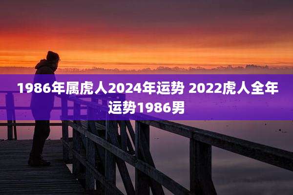 1986年属虎人2024年运势 2022虎人全年运势1986男