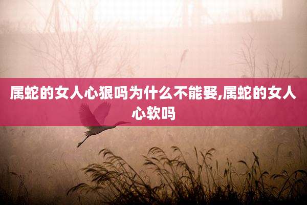 属蛇的女人心狠吗为什么不能娶,属蛇的女人心软吗