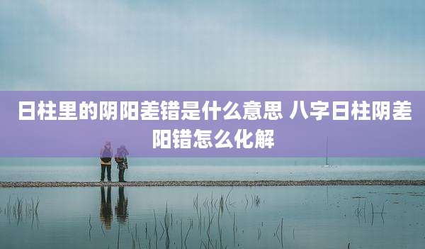 日柱里的阴阳差错是什么意思 八字日柱阴差阳错怎么化解