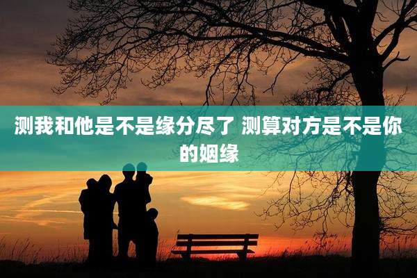 测我和他是不是缘分尽了 测算对方是不是你的姻缘