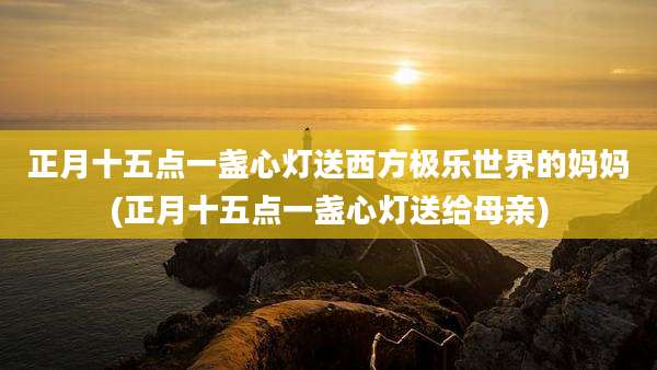 正月十五点一盏心灯送西方极乐世界的妈妈(正月十五点一盏心灯送给母亲)