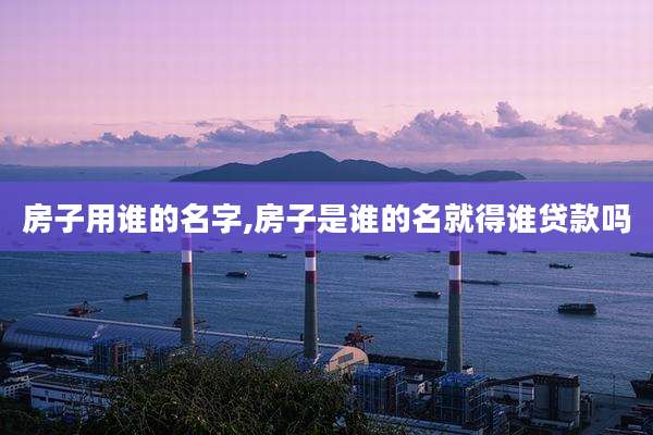 房子用谁的名字,房子是谁的名就得谁贷款吗