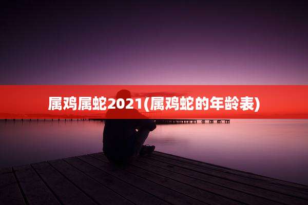 属鸡属蛇2021(属鸡蛇的年龄表)