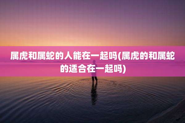 属虎和属蛇的人能在一起吗(属虎的和属蛇的适合在一起吗)