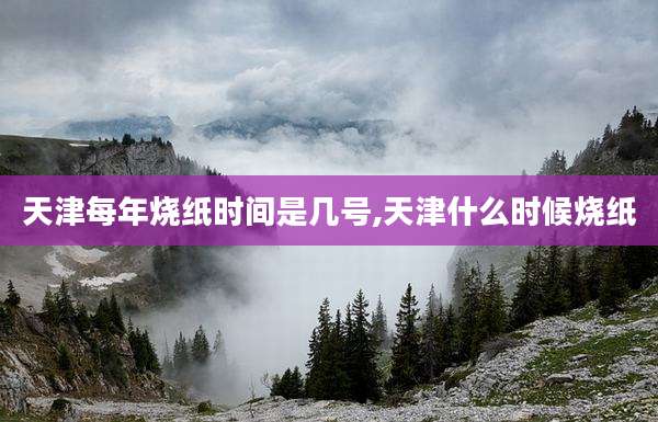 天津每年烧纸时间是几号,天津什么时候烧纸