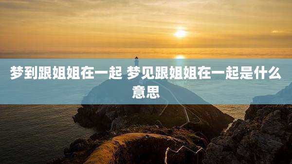 梦到跟姐姐在一起 梦见跟姐姐在一起是什么意思