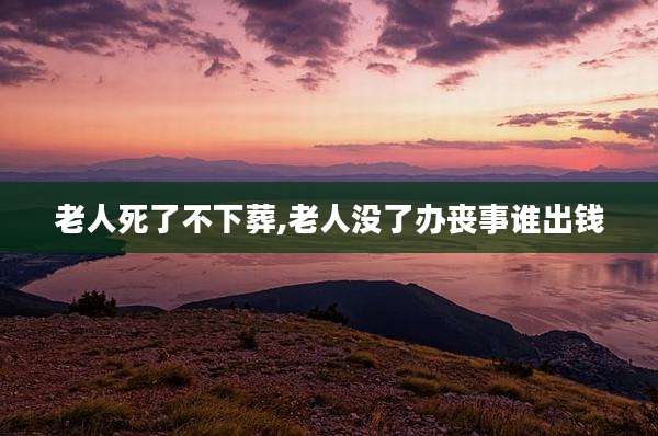 老人死了不下葬,老人没了办丧事谁出钱