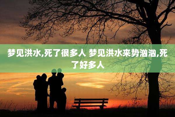 梦见洪水,死了很多人 梦见洪水来势汹汹,死了好多人
