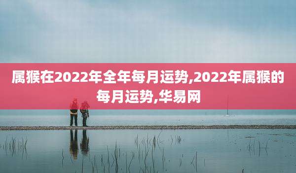 属猴在2022年全年每月运势,2022年属猴的每月运势,华易网