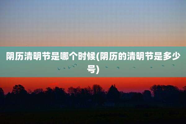 阴历清明节是哪个时候(阴历的清明节是多少号)