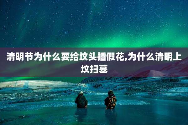 清明节为什么要给坟头插假花,为什么清明上坟扫墓