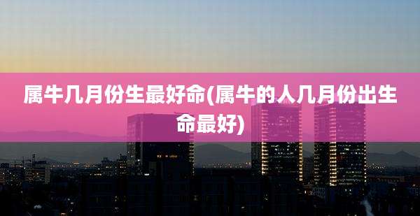 属牛几月份生最好命(属牛的人几月份出生命最好)