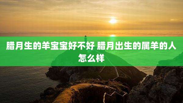 腊月生的羊宝宝好不好 腊月出生的属羊的人怎么样