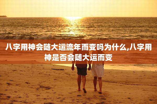 八字用神会随大运流年而变吗为什么,八字用神是否会随大运而变