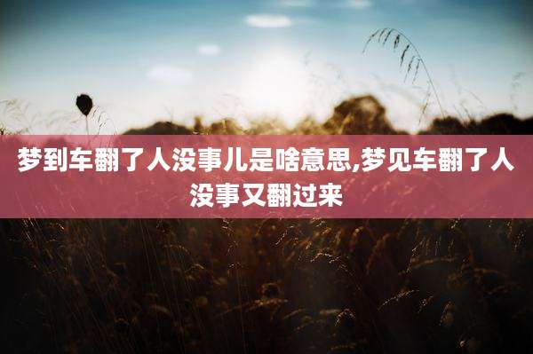 梦到车翻了人没事儿是啥意思,梦见车翻了人没事又翻过来