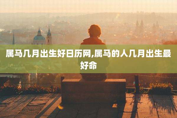 属马几月出生好日历网,属马的人几月出生最好命
