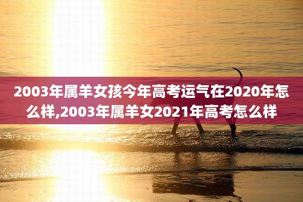 2003年属羊女孩今年高考运气在2020年怎么样,2003年属羊女2021年高考怎么样