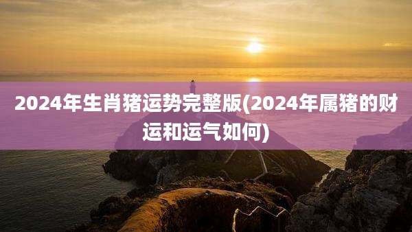 2024年生肖猪运势完整版(2024年属猪的财运和运气如何)