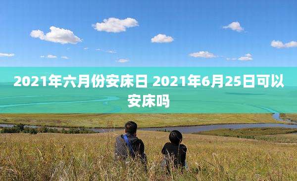 2021年六月份安床日 2021年6月25日可以安床吗