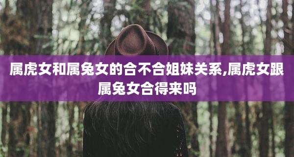 属虎女和属兔女的合不合姐妹关系,属虎女跟属兔女合得来吗