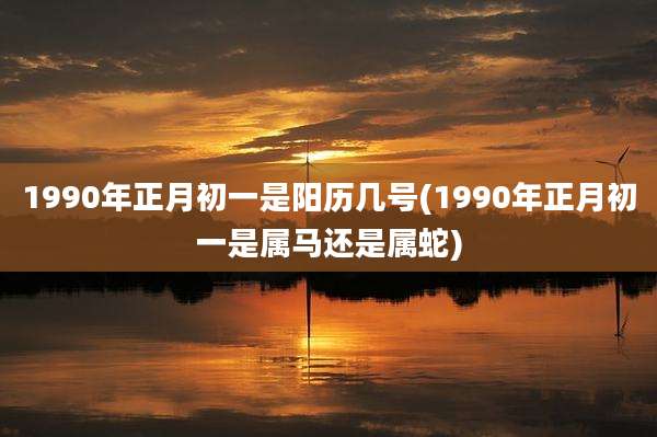 1990年正月初一是阳历几号(1990年正月初一是属马还是属蛇)
