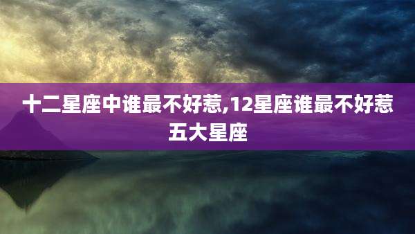 十二星座中谁最不好惹,12星座谁最不好惹五大星座