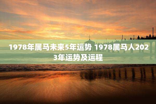 1978年属马未来5年运势 1978属马人2023年运势及运程