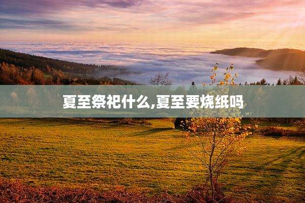 夏至祭祀什么,夏至要烧纸吗