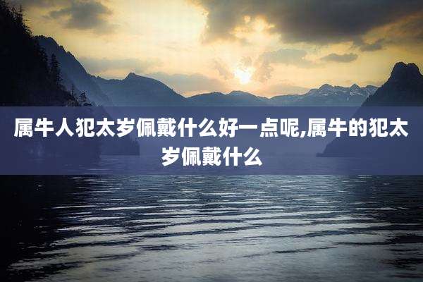 属牛人犯太岁佩戴什么好一点呢,属牛的犯太岁佩戴什么