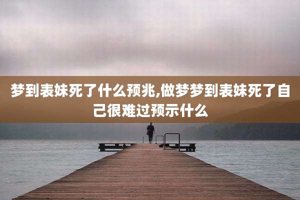 梦到表妹死了什么预兆,做梦梦到表妹死了自己很难过预示什么