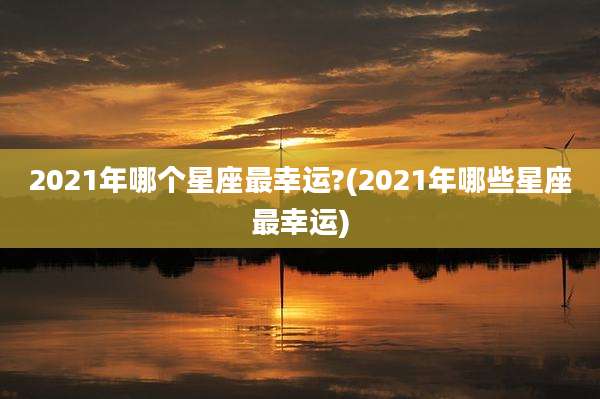 2021年哪个星座最幸运?(2021年哪些星座最幸运)