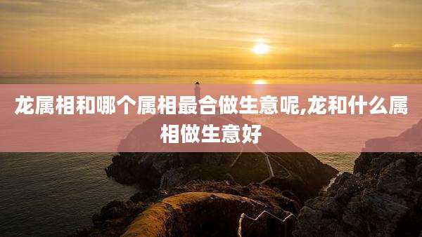 龙属相和哪个属相最合做生意呢,龙和什么属相做生意好