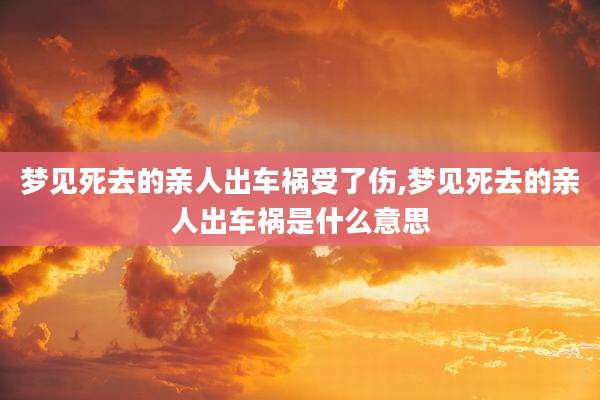 梦见死去的亲人出车祸受了伤,梦见死去的亲人出车祸是什么意思
