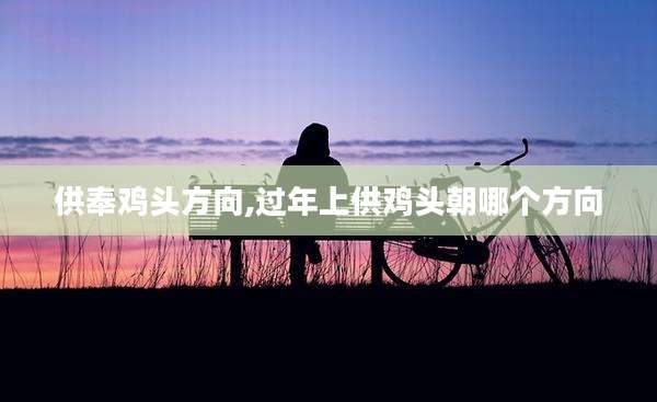 供奉鸡头方向,过年上供鸡头朝哪个方向