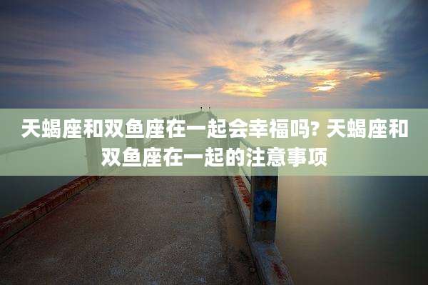 天蝎座和双鱼座在一起会幸福吗? 天蝎座和双鱼座在一起的注意事项