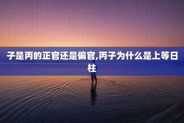 子是丙的正官还是偏官,丙子为什么是上等日柱