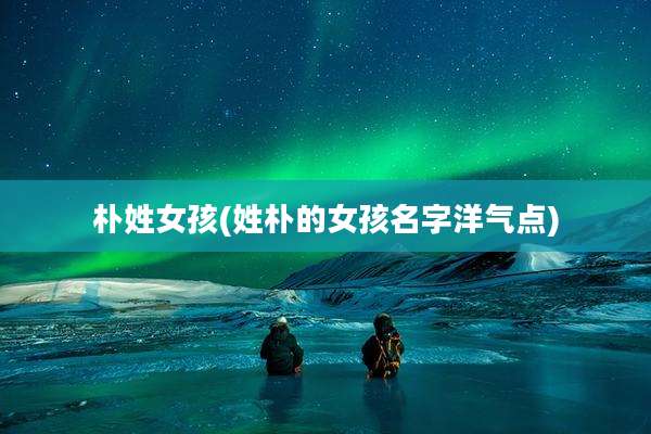朴姓女孩(姓朴的女孩名字洋气点)