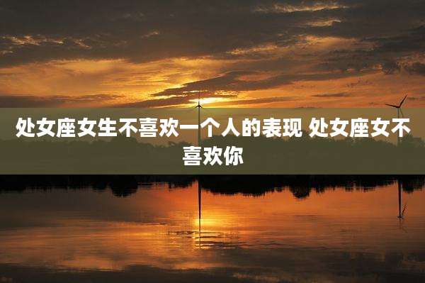 处女座女生不喜欢一个人的表现 处女座女不喜欢你