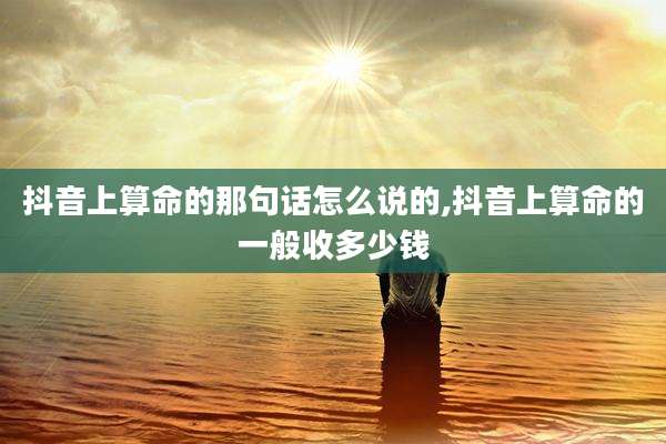 抖音上算命的那句话怎么说的,抖音上算命的一般收多少钱