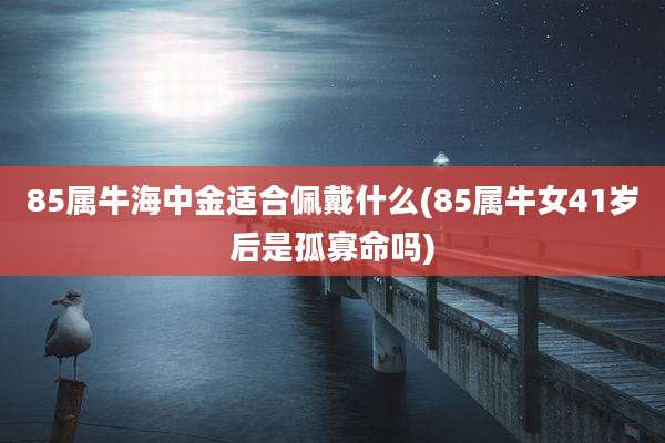 85属牛海中金适合佩戴什么(85属牛女41岁后是孤寡命吗)
