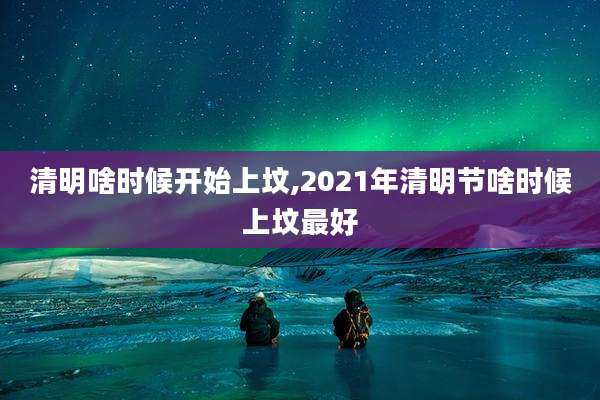 清明啥时候开始上坟,2021年清明节啥时候上坟最好