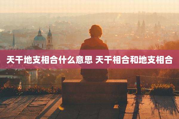 天干地支相合什么意思 天干相合和地支相合