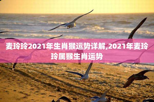 麦玲玲2021年生肖猴运势详解,2021年麦玲玲属猴生肖运势