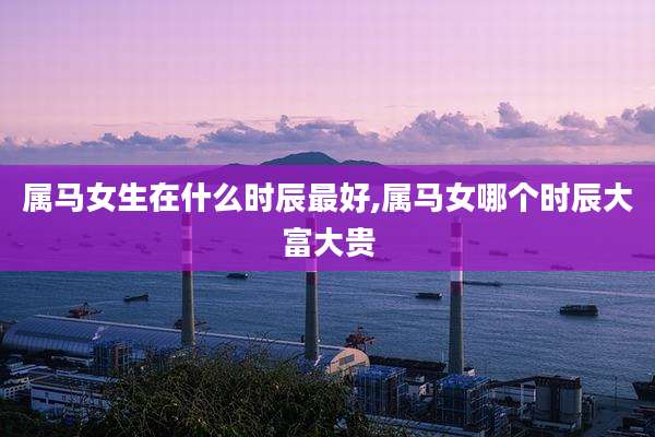 属马女生在什么时辰最好,属马女哪个时辰大富大贵