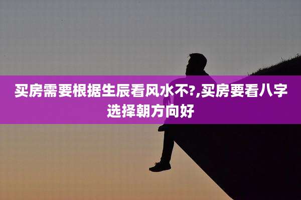 买房需要根据生辰看风水不?,买房要看八字选择朝方向好