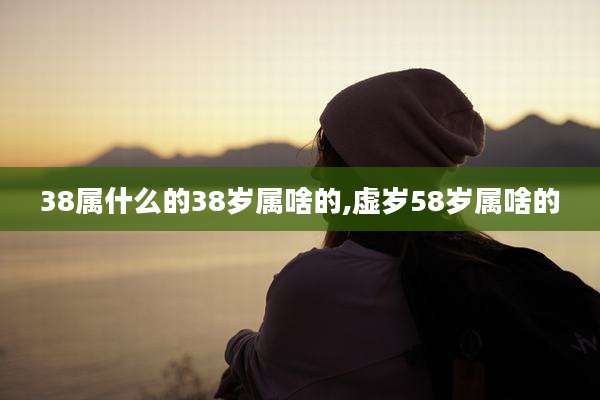 38属什么的38岁属啥的,虚岁58岁属啥的