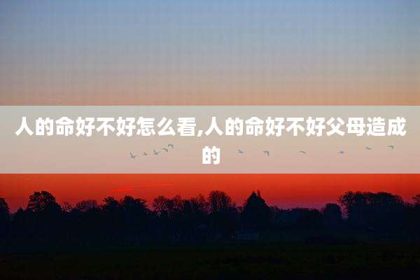 人的命好不好怎么看,人的命好不好父母造成的