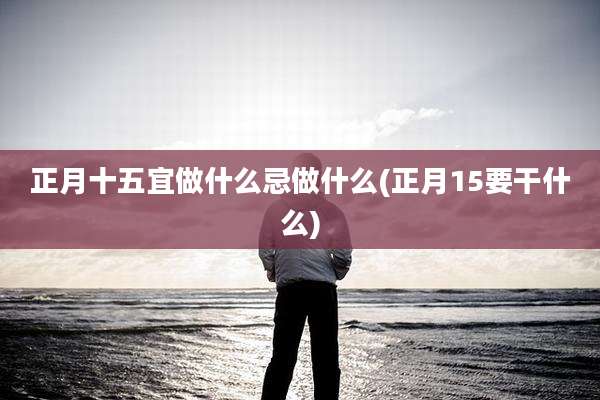正月十五宜做什么忌做什么(正月15要干什么)