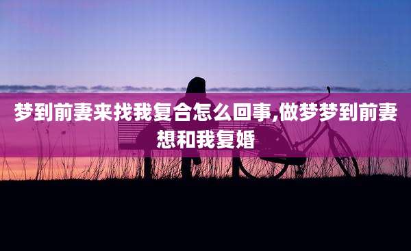 梦到前妻来找我复合怎么回事,做梦梦到前妻想和我复婚
