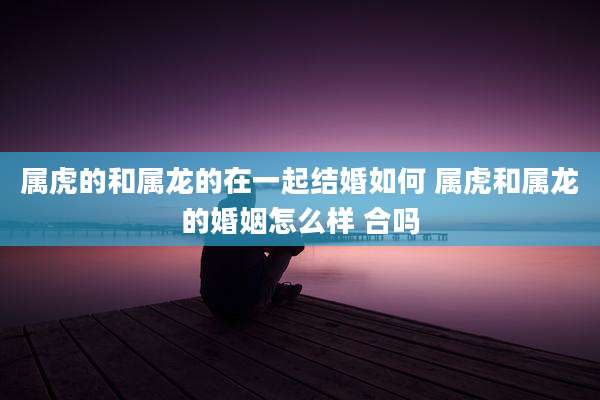 属虎的和属龙的在一起结婚如何 属虎和属龙的婚姻怎么样 合吗